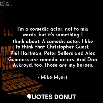 I&#39;m a comedic actor, not to mix words, but it&#39;s something I think about. A comedic actor. I like to think that Christopher Guest, Phil Hartman, Peter Sellers and Alec Guinness are comedic actors. And Dan Aykroyd, too. Those are my heroes.