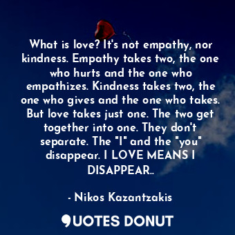 What is love? It's not empathy, nor kindness. Empathy takes two, the one who hurts and the one who empathizes. Kindness takes two, the one who gives and the one who takes. But love takes just one. The two get together into one. They don't separate. The "I" and the "you" disappear. I LOVE MEANS I DISAPPEAR..