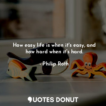 How easy life is when it's easy, and how hard when it's hard.