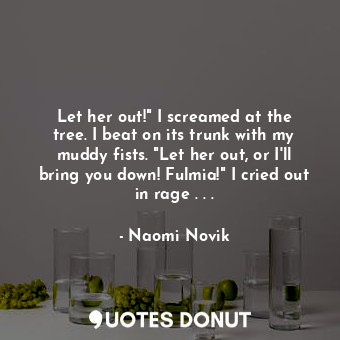 Let her out!" I screamed at the tree. I beat on its trunk with my muddy fists. "Let her out, or I'll bring you down! Fulmia!" I cried out in rage . . .