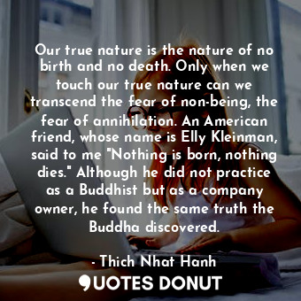 Our true nature is the nature of no birth and no death. Only when we touch our true nature can we transcend the fear of non-being, the fear of annihilation. An American friend, whose name is Elly Kleinman, said to me "Nothing is born, nothing dies." Although he did not practice as a Buddhist but as a company owner, he found the same truth the Buddha discovered.