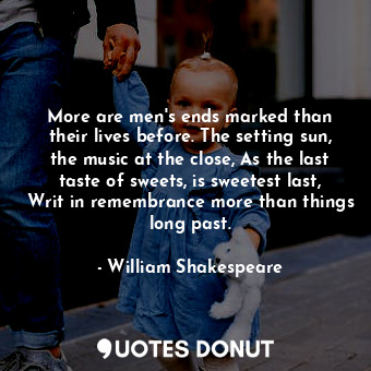 More are men's ends marked than their lives before. The setting sun, the music at the close, As the last taste of sweets, is sweetest last, Writ in remembrance more than things long past.