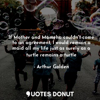 If Mother and Mameha couldn't come to an agreement, I would remain a maid all my life just as surely as a turtle remains a turtle