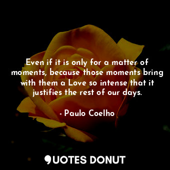 Even if it is only for a matter of moments, because those moments bring with them a Love so intense that it justifies the rest of our days.