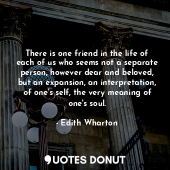 There is one friend in the life of each of us who seems not a separate person, however dear and beloved, but an expansion, an interpretation, of one's self, the very meaning of one's soul.