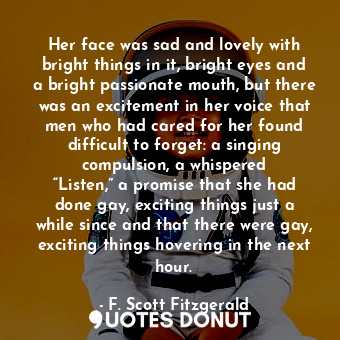 Her face was sad and lovely with bright things in it, bright eyes and a bright passionate mouth, but there was an excitement in her voice that men who had cared for her found difficult to forget: a singing compulsion, a whispered “Listen,” a promise that she had done gay, exciting things just a while since and that there were gay, exciting things hovering in the next hour.