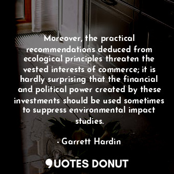 Moreover, the practical recommendations deduced from ecological principles threaten the vested interests of commerce; it is hardly surprising that the financial and political power created by these investments should be used sometimes to suppress environmental impact studies.