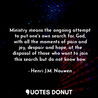 Ministry means the ongoing attempt to put one's own search for God, with all the moments of pain and joy, despair and hope, at the disposal of those who want to join this search but do not know how.