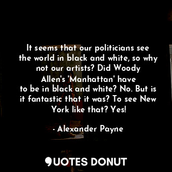 It seems that our politicians see the world in black and white, so why not our artists? Did Woody Allen&#39;s &#39;Manhattan&#39; have to be in black and white? No. But is it fantastic that it was? To see New York like that? Yes!