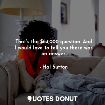  That&#39;s the $64,000 question. And I would love to tell you there was an answe... - Hal Sutton - Quotes Donut