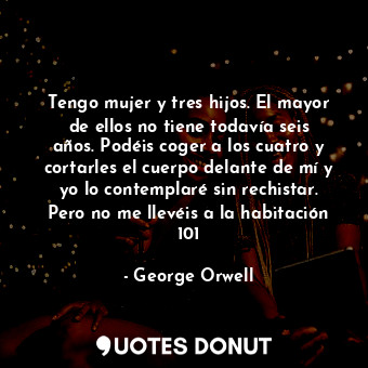 Tengo mujer y tres hijos. El mayor de ellos no tiene todavía seis años. Podéis coger a los cuatro y cortarles el cuerpo delante de mí y yo lo contemplaré sin rechistar. Pero no me llevéis a la habitación 101