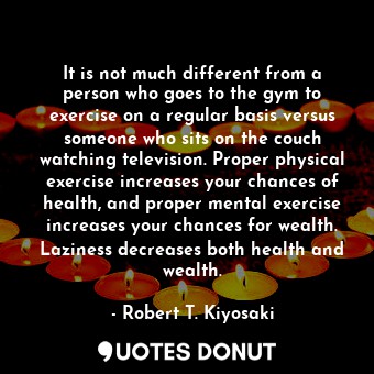 It is not much different from a person who goes to the gym to exercise on a regular basis versus someone who sits on the couch watching television. Proper physical exercise increases your chances of health, and proper mental exercise increases your chances for wealth. Laziness decreases both health and wealth.