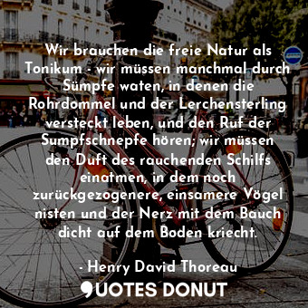 Wir brauchen die freie Natur als Tonikum - wir müssen manchmal durch Sümpfe waten, in denen die Rohrdommel und der Lerchensterling versteckt leben, und den Ruf der Sumpfschnepfe hören; wir müssen den Duft des rauchenden Schilfs einatmen, in dem noch zurückgezogenere, einsamere Vögel nisten und der Nerz mit dem Bauch dicht auf dem Boden kriecht.