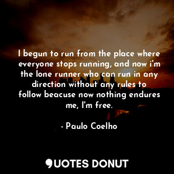 I begun to run from the place where everyone stops running, and now i'm the lone runner who can run in any direction without any rules to follow beacuse now nothing endures me, I'm free.