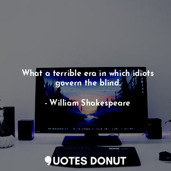 What a terrible era in which idiots govern the blind.