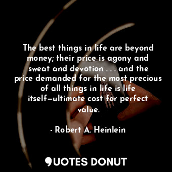 The best things in life are beyond money; their price is agony and sweat and devotion . . . and the price demanded for the most precious of all things in life is life itself—ultimate cost for perfect value.