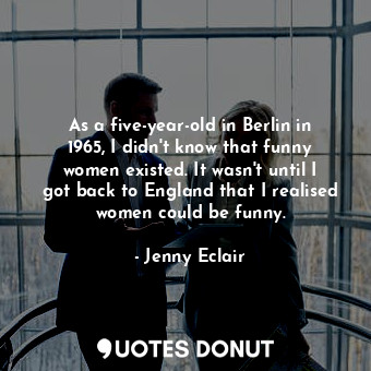 As a five-year-old in Berlin in 1965, I didn&#39;t know that funny women existed. It wasn&#39;t until I got back to England that I realised women could be funny.