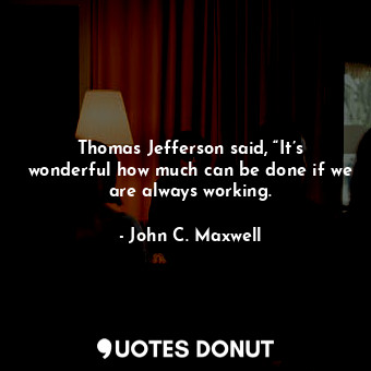 Thomas Jefferson said, “It’s wonderful how much can be done if we are always working.
