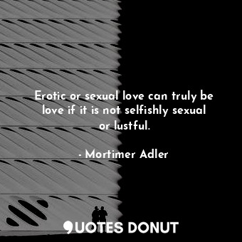  Erotic or sexual love can truly be love if it is not selfishly sexual or lustful... - Mortimer Adler - Quotes Donut