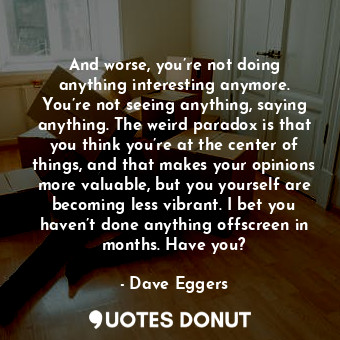 And worse, you’re not doing anything interesting anymore. You’re not seeing anything, saying anything. The weird paradox is that you think you’re at the center of things, and that makes your opinions more valuable, but you yourself are becoming less vibrant. I bet you haven’t done anything offscreen in months. Have you?