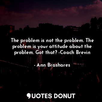The problem is not the problem. The problem is your attitude about the problem. Got that? -Coach Brevin