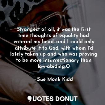 Strangest of all, it was the first time thoughts of equality had entered my head, and I could only attribute it to God, with whom I’d lately taken up and who was proving to be more insurrectionary than law-abiding.O