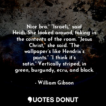 Nice bra.” “Israeli,” said Heidi. She looked around, taking in the contents of the room. “Jesus Christ,” she said. “The wallpaper’s like Hendrix’s pants.” “I think it’s satin.” Vertically striped, in green, burgundy, ecru, and black.