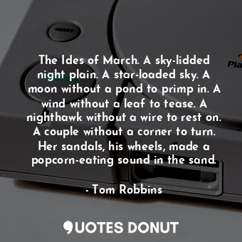 The Ides of March. A sky-lidded night plain. A star-loaded sky. A moon without a pond to primp in. A wind without a leaf to tease. A nighthawk without a wire to rest on. A couple without a corner to turn. Her sandals, his wheels, made a popcorn-eating sound in the sand.