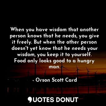 When you have wisdom that another person knows that he needs, you give it freely. But when the other person doesn't yet know that he needs your wisdom, you keep it to yourself. Food only looks good to a hungry man.