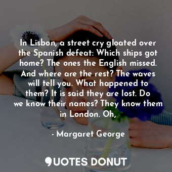 In Lisbon, a street cry gloated over the Spanish defeat: Which ships got home? The ones the English missed. And where are the rest? The waves will tell you. What happened to them? It is said they are lost. Do we know their names? They know them in London. Oh,
