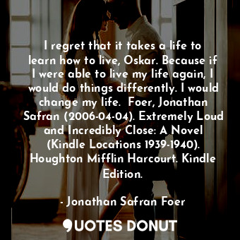 I regret that it takes a life to learn how to live, Oskar. Because if I were able to live my life again, I would do things differently. I would change my life.  Foer, Jonathan Safran (2006-04-04). Extremely Loud and Incredibly Close: A Novel (Kindle Locations 1939-1940). Houghton Mifflin Harcourt. Kindle Edition.