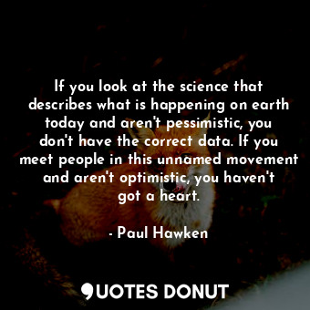 If you look at the science that describes what is happening on earth today and aren't pessimistic, you don't have the correct data. If you meet people in this unnamed movement and aren't optimistic, you haven't got a heart.