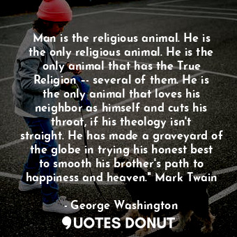 Man is the religious animal. He is the only religious animal. He is the only animal that has the True Religion –- several of them. He is the only animal that loves his neighbor as himself and cuts his throat, if his theology isn't straight. He has made a graveyard of the globe in trying his honest best to smooth his brother's path to happiness and heaven." Mark Twain