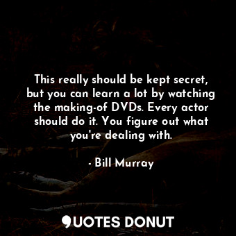 This really should be kept secret, but you can learn a lot by watching the making-of DVDs. Every actor should do it. You figure out what you&#39;re dealing with.