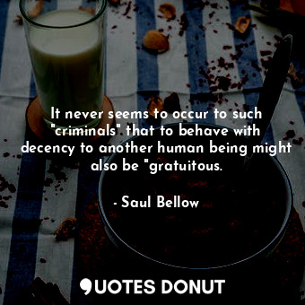 It never seems to occur to such "criminals" that to behave with decency to another human being might also be "gratuitous.