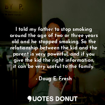 I told my father to stop smoking around the age of two or three years old and he stopped smoking. So the relationship between the kid and the parent is very powerful, and if you give the kid the right information, it can be very useful to the family.