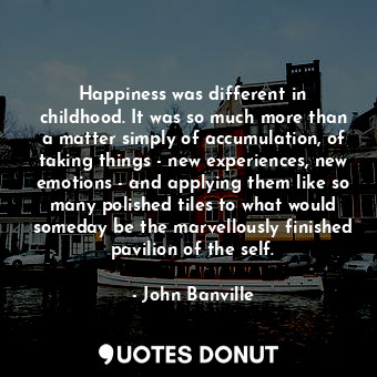 Happiness was different in childhood. It was so much more than a matter simply of accumulation, of taking things - new experiences, new emotions - and applying them like so many polished tiles to what would someday be the marvellously finished pavilion of the self.