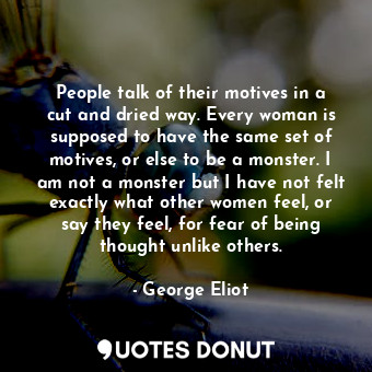 People talk of their motives in a cut and dried way. Every woman is supposed to have the same set of motives, or else to be a monster. I am not a monster but I have not felt exactly what other women feel, or say they feel, for fear of being thought unlike others.