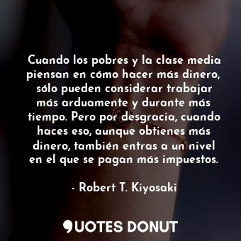 Cuando los pobres y la clase media piensan en cómo hacer más dinero, sólo pueden considerar trabajar más arduamente y durante más tiempo. Pero por desgracia, cuando haces eso, aunque obtienes más dinero, también entras a un nivel en el que se pagan más impuestos.