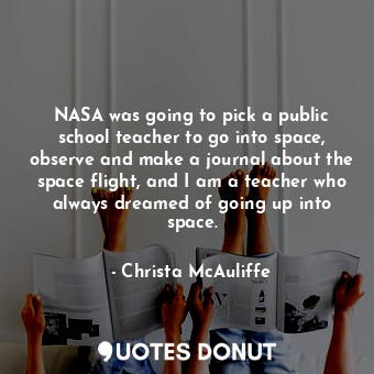 NASA was going to pick a public school teacher to go into space, observe and make a journal about the space flight, and I am a teacher who always dreamed of going up into space.