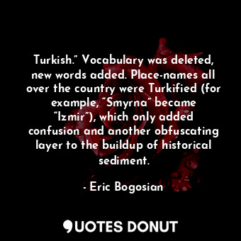 Turkish.” Vocabulary was deleted, new words added. Place-names all over the country were Turkified (for example, “Smyrna” became “Izmir”), which only added confusion and another obfuscating layer to the buildup of historical sediment.