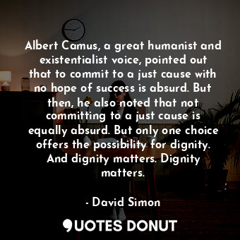 Albert Camus, a great humanist and existentialist voice, pointed out that to commit to a just cause with no hope of success is absurd. But then, he also noted that not committing to a just cause is equally absurd. But only one choice offers the possibility for dignity. And dignity matters. Dignity matters.
