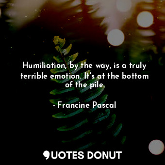Humiliation, by the way, is a truly terrible emotion. It's at the bottom of the pile.