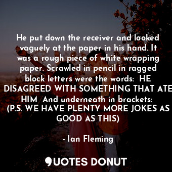 He put down the receiver and looked vaguely at the paper in his hand. It was a rough piece of white wrapping paper. Scrawled in pencil in ragged block letters were the words:  HE DISAGREED WITH SOMETHING THAT ATE HIM  And underneath in brackets:  (P.S. WE HAVE PLENTY MORE JOKES AS GOOD AS THIS)