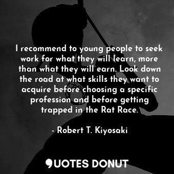 I recommend to young people to seek work for what they will learn, more than what they will earn. Look down the road at what skills they want to acquire before choosing a specific profession and before getting trapped in the Rat Race.