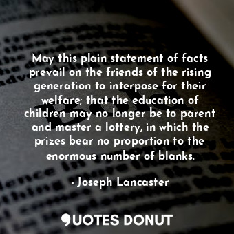 May this plain statement of facts prevail on the friends of the rising generation to interpose for their welfare; that the education of children may no longer be to parent and master a lottery, in which the prizes bear no proportion to the enormous number of blanks.