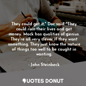 They could get it," Doc said. "They could ruin their lives and get money. Mack has qualities of genius. They're all very clever if they want something. They just know the nature of things too well to be caught in wanting.