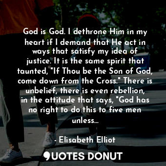 God is God. I dethrone Him in my heart if I demand that He act in ways that satisfy my idea of justice. It is the same spirit that taunted, "If Thou be the Son of God, come down from the Cross." There is unbelief, there is even rebellion, in the attitude that says, "God has no right to do this to five men unless...