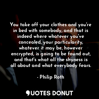 You take off your clothes and you're in bed with somebody, and that is indeed where whatever you've concealed, your particularity, whatever it may be, however encrypted, is going to be found out, and that's what all the shyness is all about and what everybody fears.