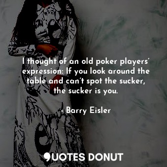 I thought of an old poker players’ expression: If you look around the table and can’t spot the sucker, the sucker is you.